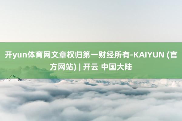 开yun体育网文章权归第一财经所有-KAIYUN (官方网站) | 开云 中国大陆