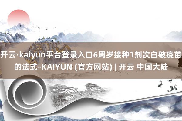 开云·kaiyun平台登录入口6周岁接种1剂次白破疫苗的法式-KAIYUN (官方网站) | 开云 中国大陆