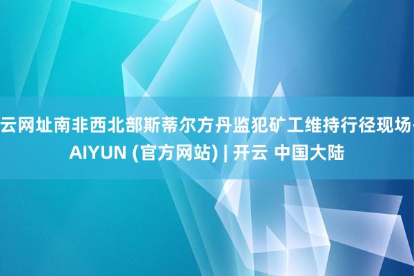 开云网址南非西北部斯蒂尔方丹监犯矿工维持行径现场-KAIYUN (官方网站) | 开云 中国大陆