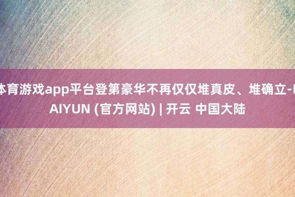 体育游戏app平台登第豪华不再仅仅堆真皮、堆确立-KAIYUN (官方网站) | 开云 中国大陆