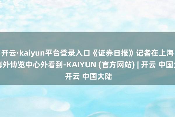 开云·kaiyun平台登录入口《证券日报》记者在上海新海外博览中心外看到-KAIYUN (官方网站) | 开云 中国大陆