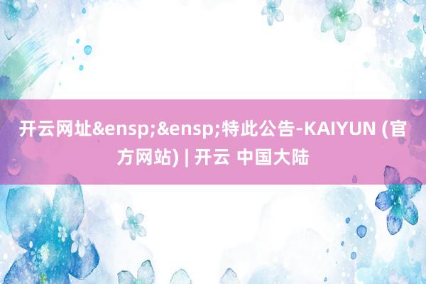 开云网址&ensp;&ensp;特此公告-KAIYUN (官方网站) | 开云 中国大陆