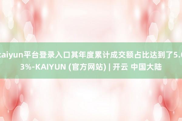 kaiyun平台登录入口其年度累计成交额占比达到了5.03%-KAIYUN (官方网站) | 开云 中国大陆