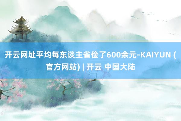 开云网址平均每东谈主省俭了600余元-KAIYUN (官方网站) | 开云 中国大陆