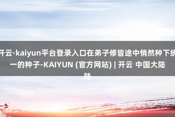 开云·kaiyun平台登录入口在弟子修皆途中悄然种下统一的种子-KAIYUN (官方网站) | 开云 中国大陆