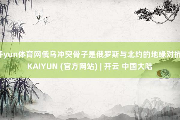 开yun体育网俄乌冲突骨子是俄罗斯与北约的地缘对抗-KAIYUN (官方网站) | 开云 中国大陆