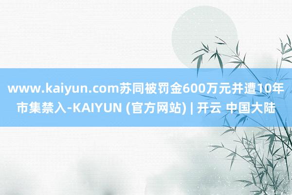 www.kaiyun.com苏同被罚金600万元并遭10年市集禁入-KAIYUN (官方网站) | 开云 中国大陆