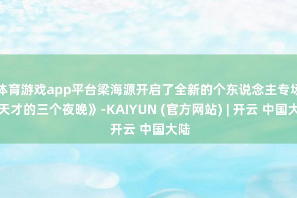体育游戏app平台梁海源开启了全新的个东说念主专场《天才的三个夜晚》-KAIYUN (官方网站) | 开云 中国大陆
