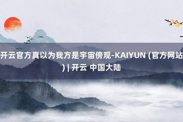 开云官方真以为我方是宇宙傍观-KAIYUN (官方网站) | 开云 中国大陆