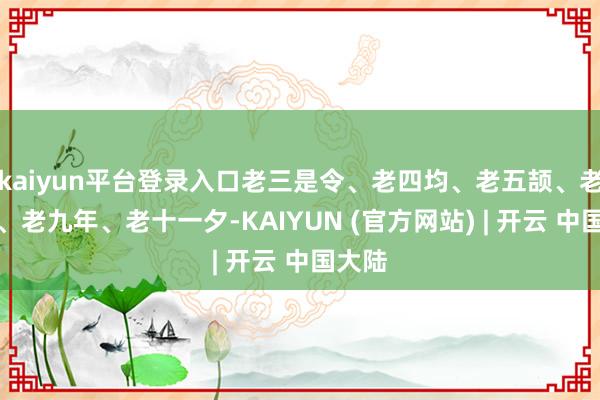 kaiyun平台登录入口老三是令、老四均、老五颉、老六黍、老九年、老十一夕-KAIYUN (官方网站) | 开云 中国大陆