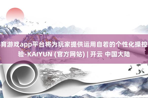 体育游戏app平台将为玩家提供运用自若的个性化操控体验-KAIYUN (官方网站) | 开云 中国大陆