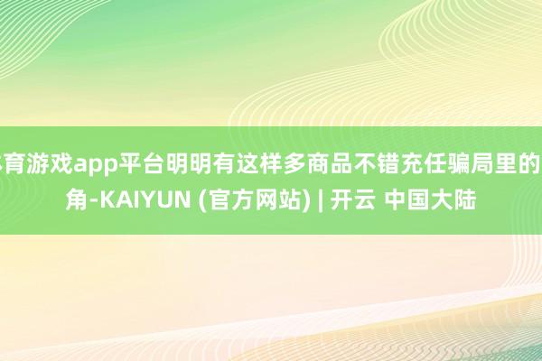 体育游戏app平台明明有这样多商品不错充任骗局里的主角-KAIYUN (官方网站) | 开云 中国大陆