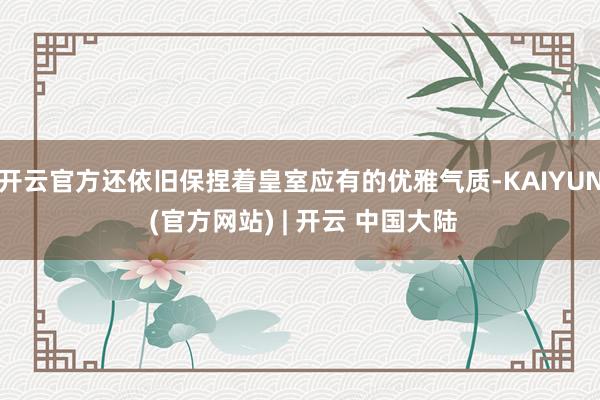 开云官方还依旧保捏着皇室应有的优雅气质-KAIYUN (官方网站) | 开云 中国大陆