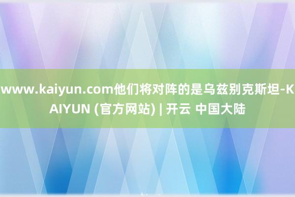 www.kaiyun.com他们将对阵的是乌兹别克斯坦-KAIYUN (官方网站) | 开云 中国大陆