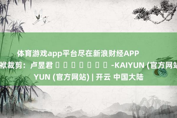 体育游戏app平台尽在新浪财经APP 包袱裁剪:卢昱君 -KAIYUN (官方网站) | 开云 中国大陆