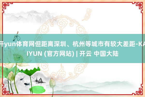 开yun体育网但距离深圳、杭州等城市有较大差距-KAIYUN (官方网站) | 开云 中国大陆