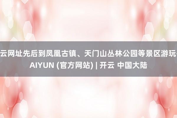 开云网址先后到凤凰古镇、天门山丛林公园等景区游玩-KAIYUN (官方网站) | 开云 中国大陆