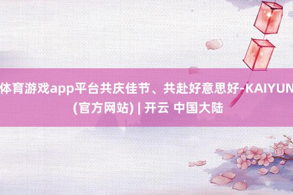 体育游戏app平台共庆佳节、共赴好意思好-KAIYUN (官方网站) | 开云 中国大陆