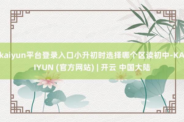 kaiyun平台登录入口小升初时选择哪个区读初中-KAIYUN (官方网站) | 开云 中国大陆