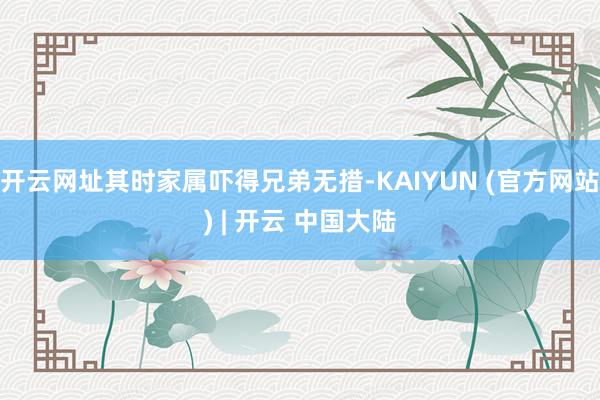 开云网址其时家属吓得兄弟无措-KAIYUN (官方网站) | 开云 中国大陆