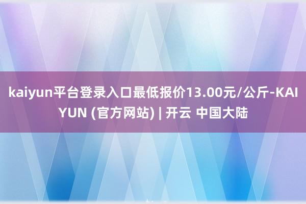 kaiyun平台登录入口最低报价13.00元/公斤-KAIYUN (官方网站) | 开云 中国大陆