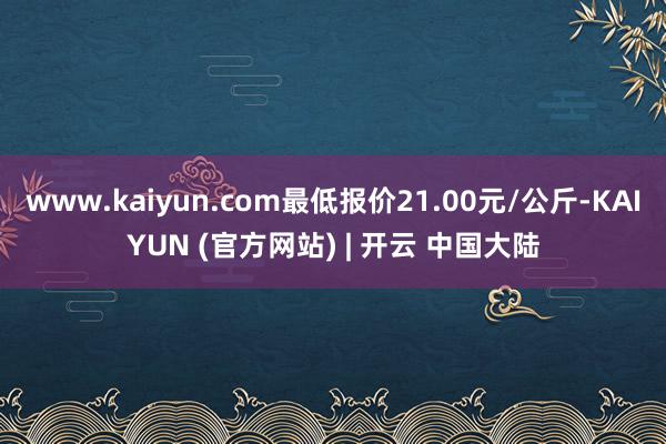 www.kaiyun.com最低报价21.00元/公斤-KAIYUN (官方网站) | 开云 中国大陆