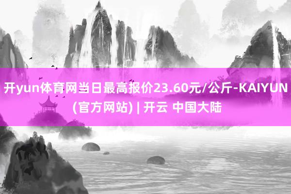 开yun体育网当日最高报价23.60元/公斤-KAIYUN (官方网站) | 开云 中国大陆