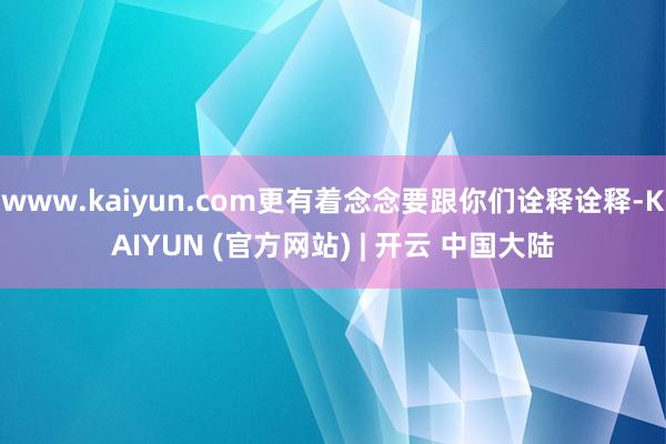 www.kaiyun.com更有着念念要跟你们诠释诠释-KAIYUN (官方网站) | 开云 中国大陆