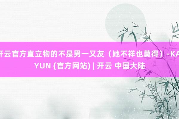 开云官方直立物的不是男一又友（她不祥也莫得）-KAIYUN (官方网站) | 开云 中国大陆
