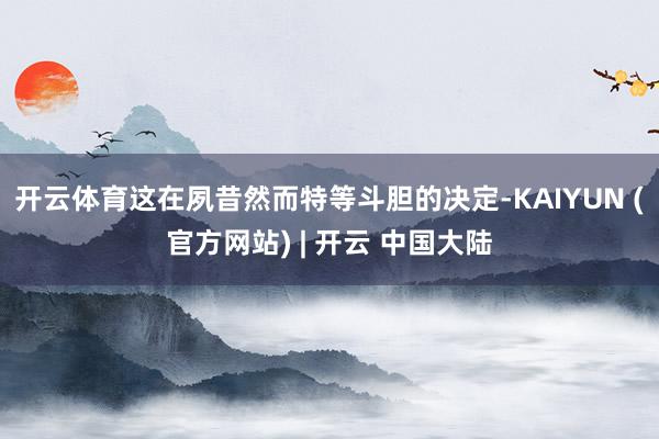 开云体育这在夙昔然而特等斗胆的决定-KAIYUN (官方网站) | 开云 中国大陆