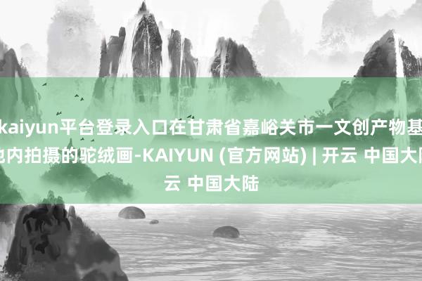 kaiyun平台登录入口在甘肃省嘉峪关市一文创产物基地内拍摄的驼绒画-KAIYUN (官方网站) | 开云 中国大陆