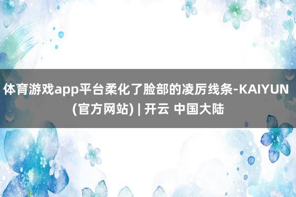 体育游戏app平台柔化了脸部的凌厉线条-KAIYUN (官方网站) | 开云 中国大陆