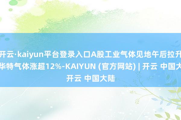 开云·kaiyun平台登录入口A股工业气体见地午后拉升，华特气体涨超12%-KAIYUN (官方网站) | 开云 中国大陆