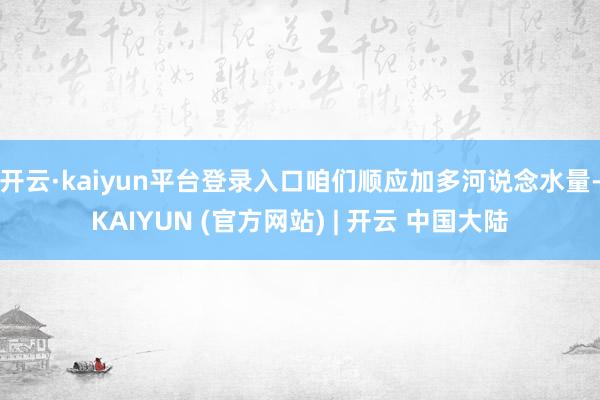 开云·kaiyun平台登录入口咱们顺应加多河说念水量-KAIYUN (官方网站) | 开云 中国大陆