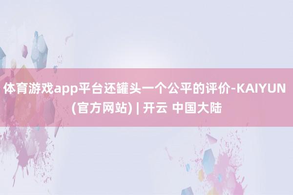 体育游戏app平台还罐头一个公平的评价-KAIYUN (官方网站) | 开云 中国大陆