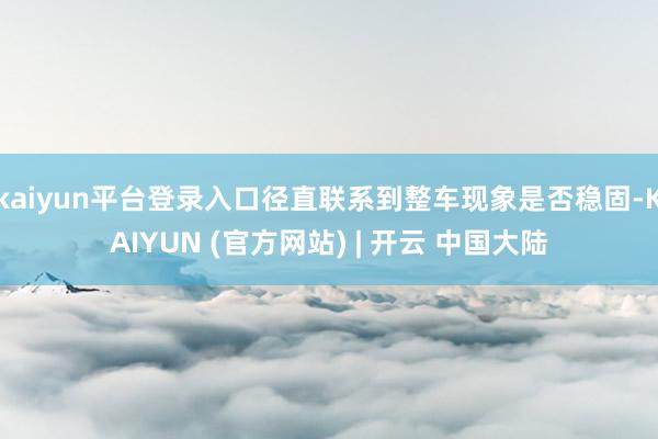 kaiyun平台登录入口径直联系到整车现象是否稳固-KAIYUN (官方网站) | 开云 中国大陆