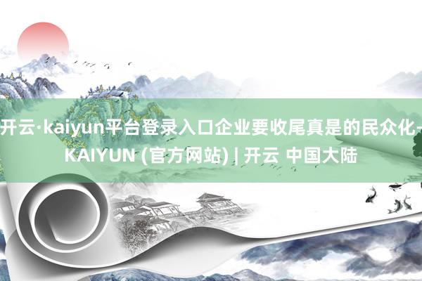 开云·kaiyun平台登录入口企业要收尾真是的民众化-KAIYUN (官方网站) | 开云 中国大陆