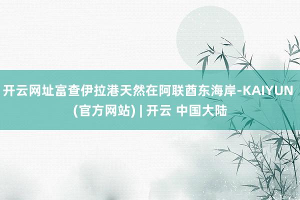 开云网址富查伊拉港天然在阿联酋东海岸-KAIYUN (官方网站) | 开云 中国大陆