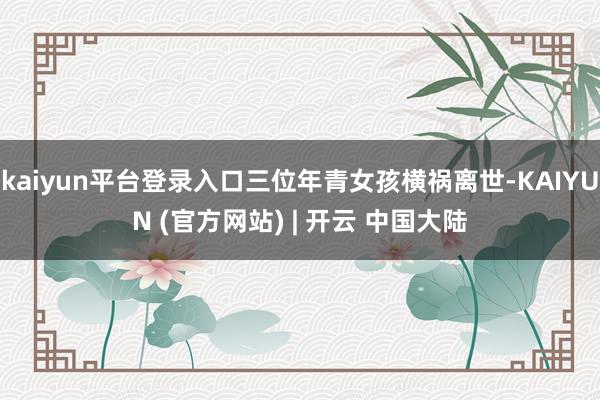 kaiyun平台登录入口三位年青女孩横祸离世-KAIYUN (官方网站) | 开云 中国大陆