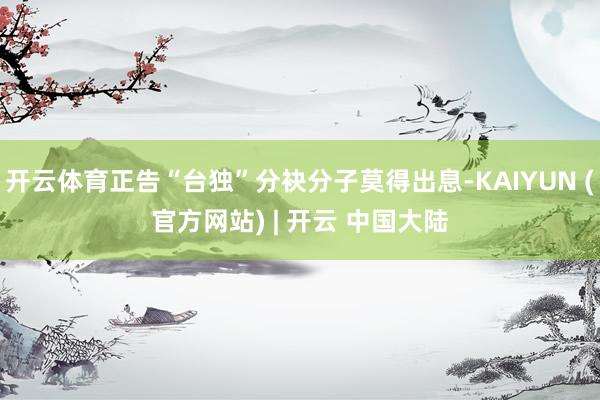 开云体育正告“台独”分袂分子莫得出息-KAIYUN (官方网站) | 开云 中国大陆