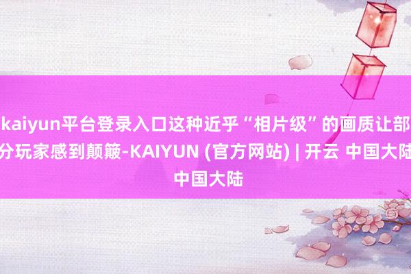 kaiyun平台登录入口这种近乎“相片级”的画质让部分玩家感到颠簸-KAIYUN (官方网站) | 开云 中国大陆