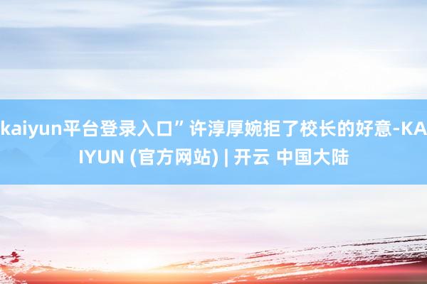 kaiyun平台登录入口”许淳厚婉拒了校长的好意-KAIYUN (官方网站) | 开云 中国大陆