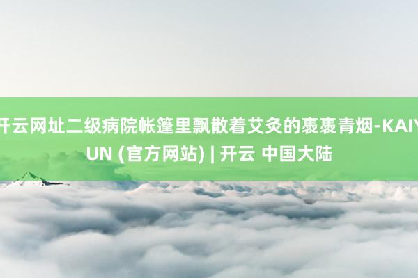 开云网址二级病院帐篷里飘散着艾灸的褭褭青烟-KAIYUN (官方网站) | 开云 中国大陆