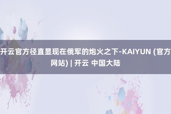 开云官方径直显现在俄军的炮火之下-KAIYUN (官方网站) | 开云 中国大陆