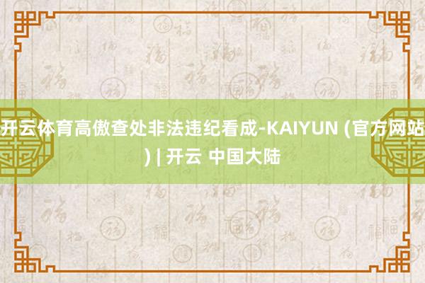 开云体育高傲查处非法违纪看成-KAIYUN (官方网站) | 开云 中国大陆