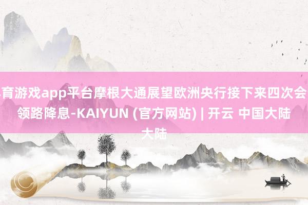 体育游戏app平台摩根大通展望欧洲央行接下来四次会议领路降息-KAIYUN (官方网站) | 开云 中国大陆