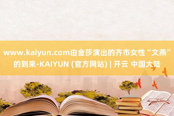 www.kaiyun.com由金莎演出的齐市女性“文燕”的到来-KAIYUN (官方网站) | 开云 中国大陆