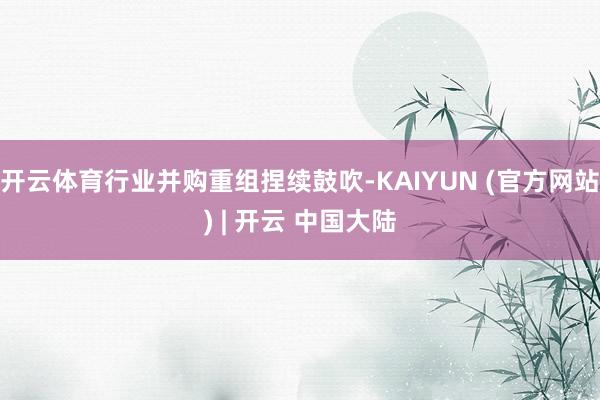 开云体育行业并购重组捏续鼓吹-KAIYUN (官方网站) | 开云 中国大陆