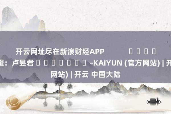 开云网址尽在新浪财经APP            						包袱剪辑：卢昱君 							-KAIYUN (官方网站) | 开云 中国大陆