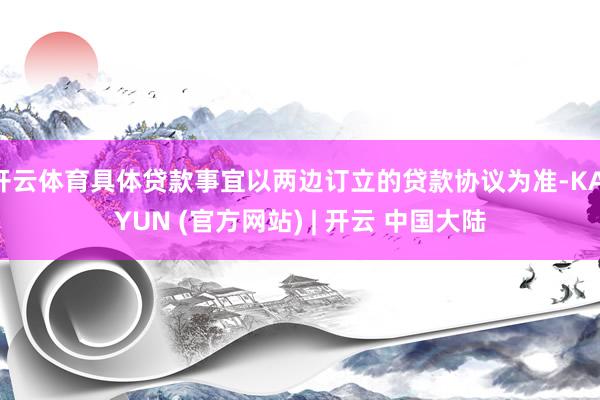 开云体育具体贷款事宜以两边订立的贷款协议为准-KAIYUN (官方网站) | 开云 中国大陆